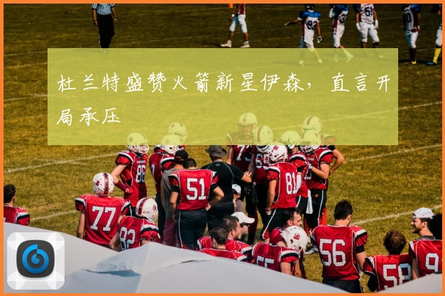 杜兰特盛赞火箭新星伊森，直言开局承压