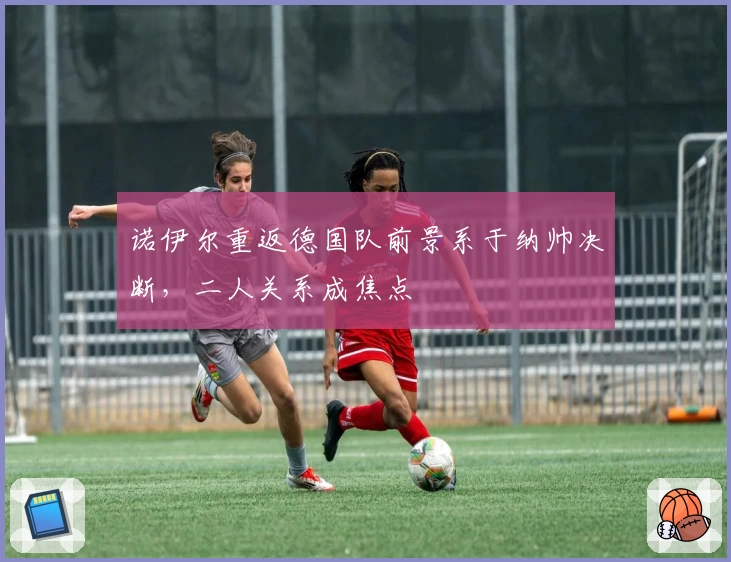 诺伊尔重返德国队前景系于纳帅决断,二人关系成焦点