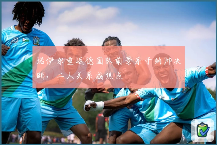 诺伊尔重返德国队前景系于纳帅决断,二人关系成焦点