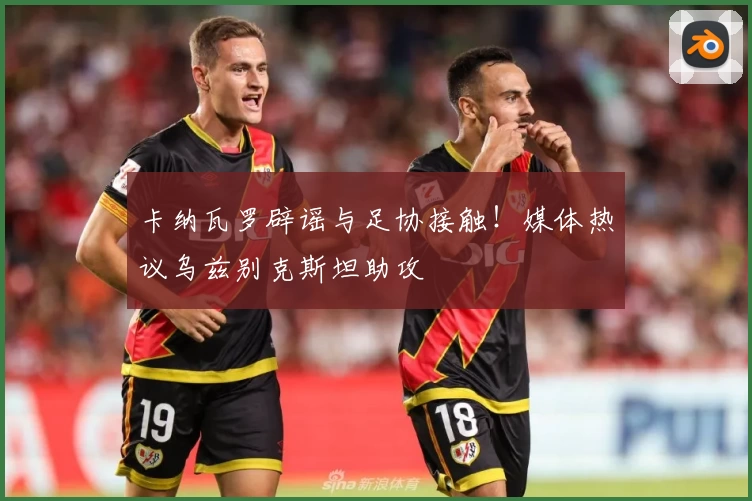 卡纳瓦罗辟谣与足协接触！媒体热议乌兹别克斯坦助攻