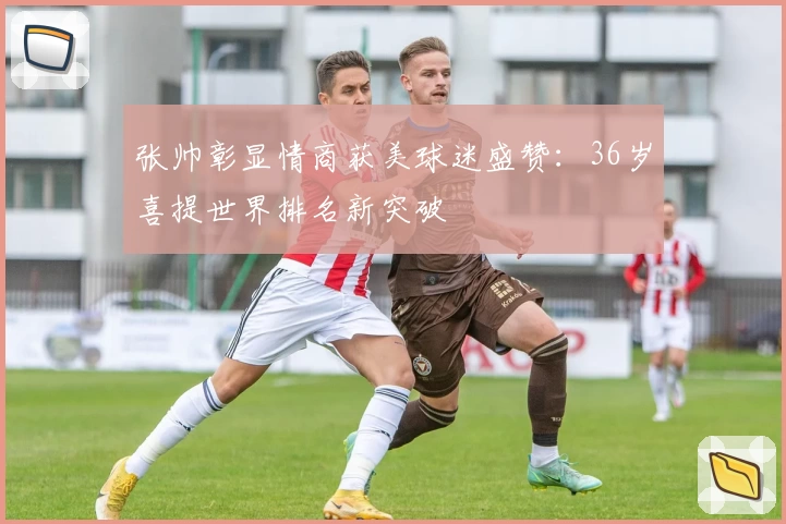 张帅彰显情商获美球迷盛赞：36岁喜提世界排名新突破