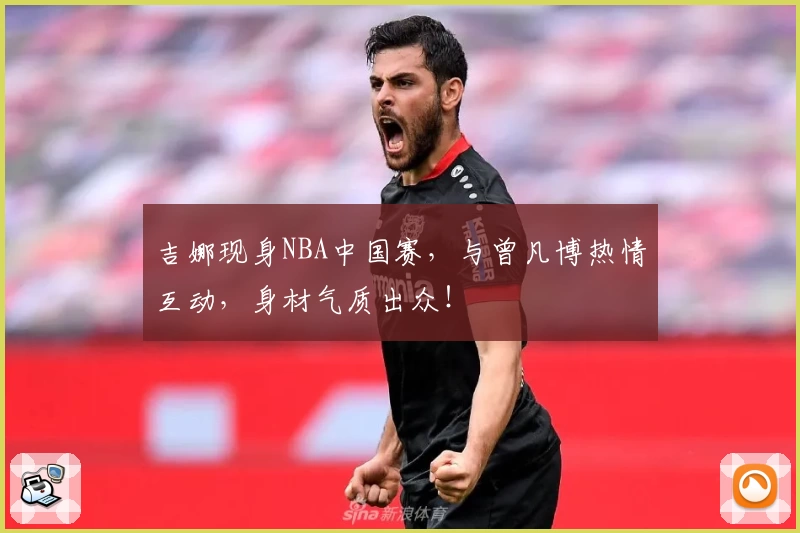 吉娜现身NBA中国赛,与曾凡博热情互动,身材气质出众!