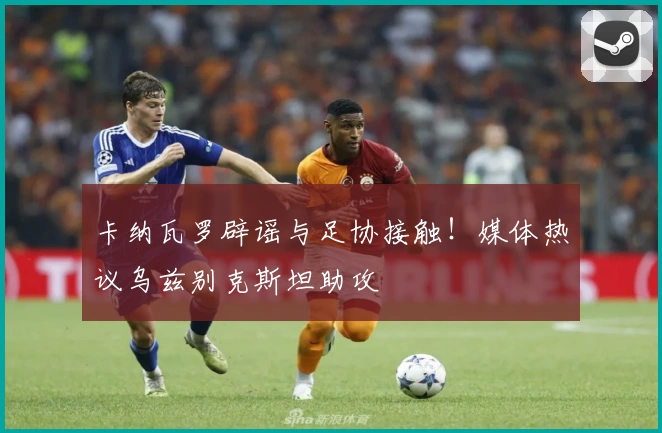 卡纳瓦罗辟谣与足协接触！媒体热议乌兹别克斯坦助攻