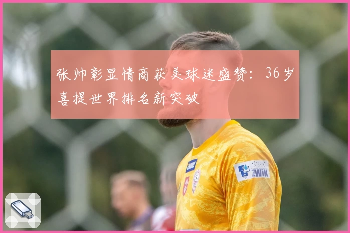 张帅彰显情商获美球迷盛赞：36岁喜提世界排名新突破