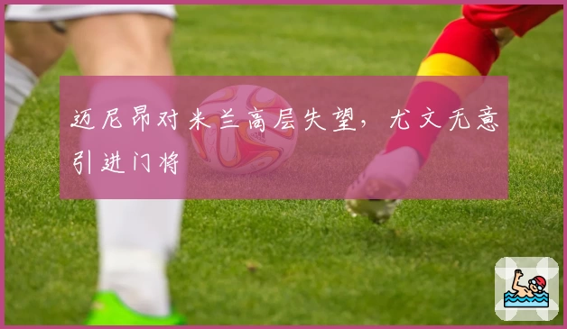 迈尼昂对米兰高层失望，尤文无意引进门将