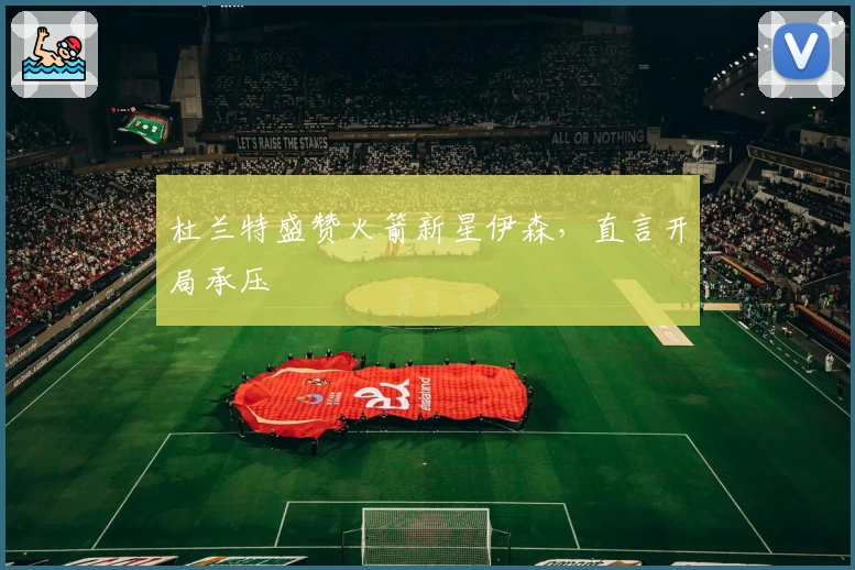 杜兰特盛赞火箭新星伊森，直言开局承压