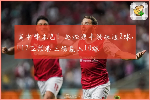 高中锋本色！赵松源半场独造2球，U17亚预赛三场轰入10球